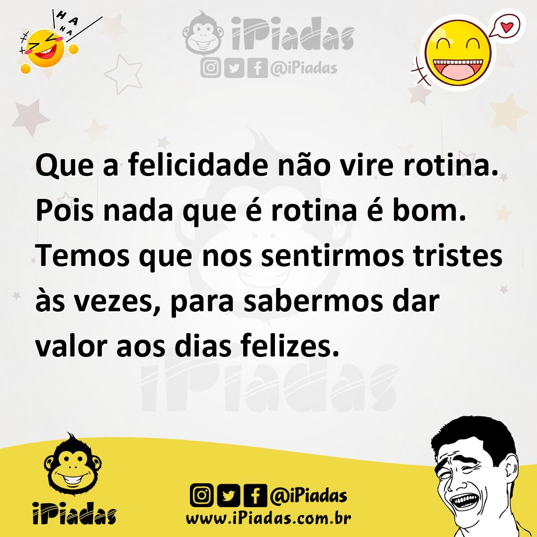 Que a felicidade não vire rotina. Pois nada que é rotina é bom. Temos que nos sentirmos tristes às vezes, para sabermos dar valor aos dias felizes. Que a felicidade não vire rotina. Pois nada que é rotina é bom. Temos que nos sentirmos tristes às vezes, para sabermos dar valor aos dias felizes.