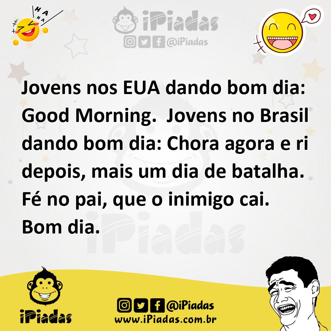 Jovens nos EUA dando bom dia: Good Morning. Jovens no Brasil dando bom dia: Chora agora e ri depois, mais um dia de batalha. Fé no pai, que o inimigo cai. Bom... Jovens nos EUA dando bom dia: Good Morning. Jovens no Brasil dando bom dia: Chora agora e ri depois, mais um dia de batalha. Fé no pai, que o inimigo cai. Bom...