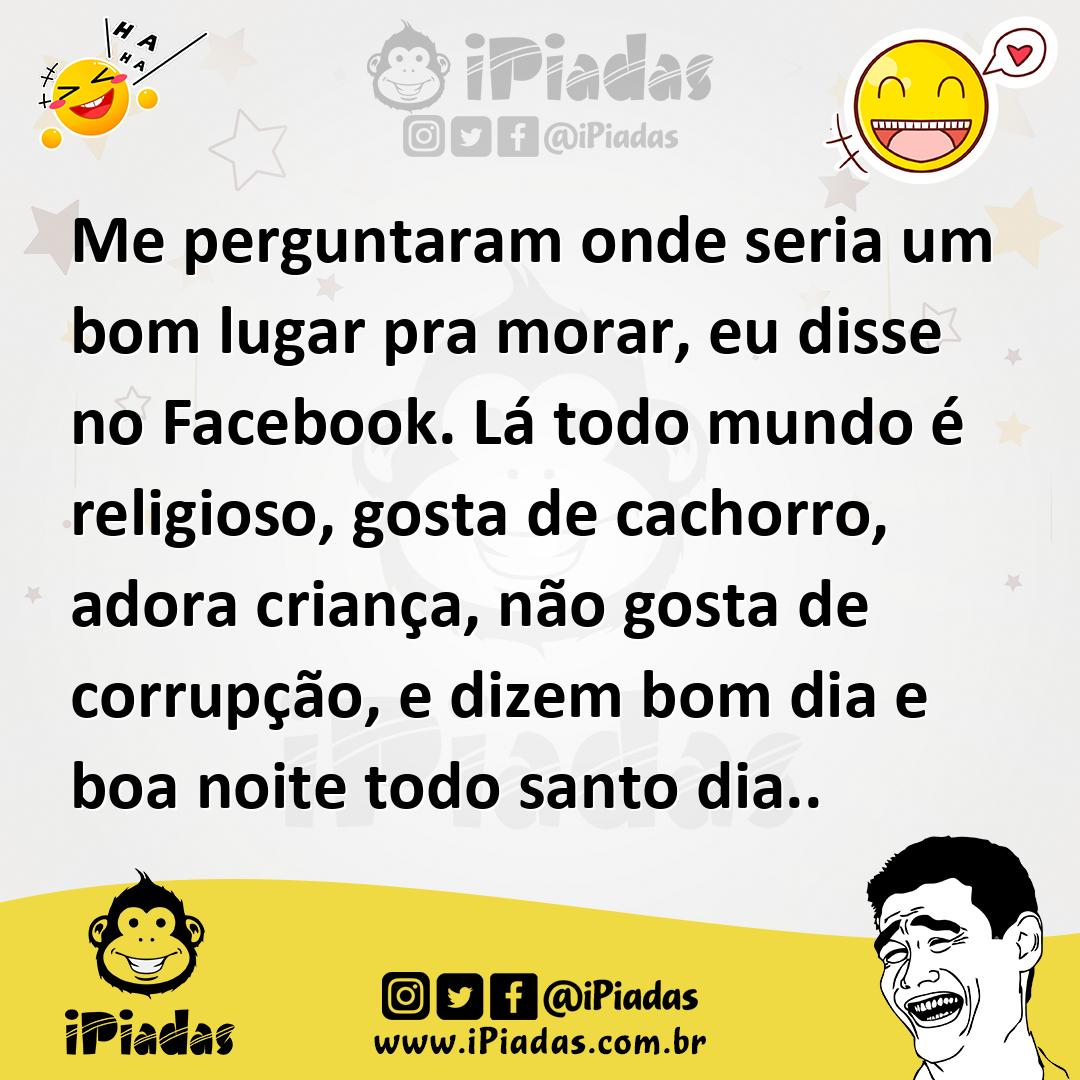 Me perguntaram onde seria um bom lugar pra morar, eu disse no Facebook. Lá todo mundo é religioso, gosta de cachorro, adora criança, não gosta de corrupção, e d... Me perguntaram onde seria um bom lugar pra morar, eu disse no Facebook. Lá todo mundo é religioso, gosta de cachorro, adora criança, não gosta de corrupção, e d...